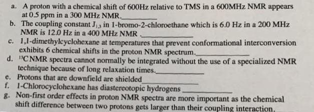 a. A proton with a chemical shift of 600HZ relative to TMS in a 600MHZ NMR appears
at 0.5 ppm in a 300 MHz NMR.
b. The coupling constant Ja in 1-bromo-2-chloroethane which is 6.0 Hz in a 200 MHz
NMR is 12.0 Hz in a 400 MHz NMR.
c. 1,1-dimethylcyclohexane at temperatures that prevent conformational interconversion
exhibits 6 chemical shifts in the proton NMR spectrum.
d. "CNMR spectra cannot normally be integrated without the use of a specialized NMR
technique because of long relaxation times.
e. Protons that are downfield are shielded
f. 1-Chlorocyclohexane has diastereotopic hydrogens
g. Non-first order effects in proton NMR spectra are more important as the chemical
shift difference between two protons gets larger than their coupling interaction,
