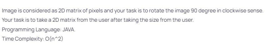 Image is considered as 2D matrix of pixels and your task is to rotate the image 90 degree in clockwise sense.
Your task is to take a 2D matrix from the user after taking the size from the user.
Programming Language: JAVA.
Time Complexity: O(n^2)