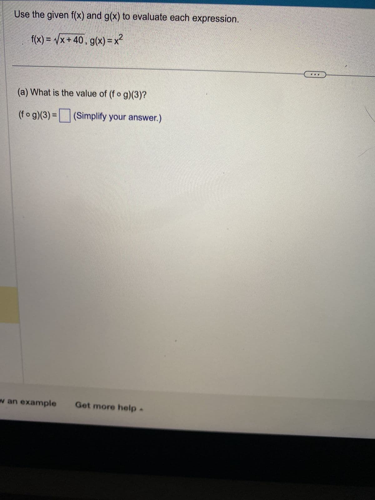 Use the given f(x) and g(x) to evaluate each expression.
f(x)=√x+40, g(x)=x²
(a) What is the value of (fog)(3)?
(fog)(3)= (Simplify your answer.)
w an example
Get more help.