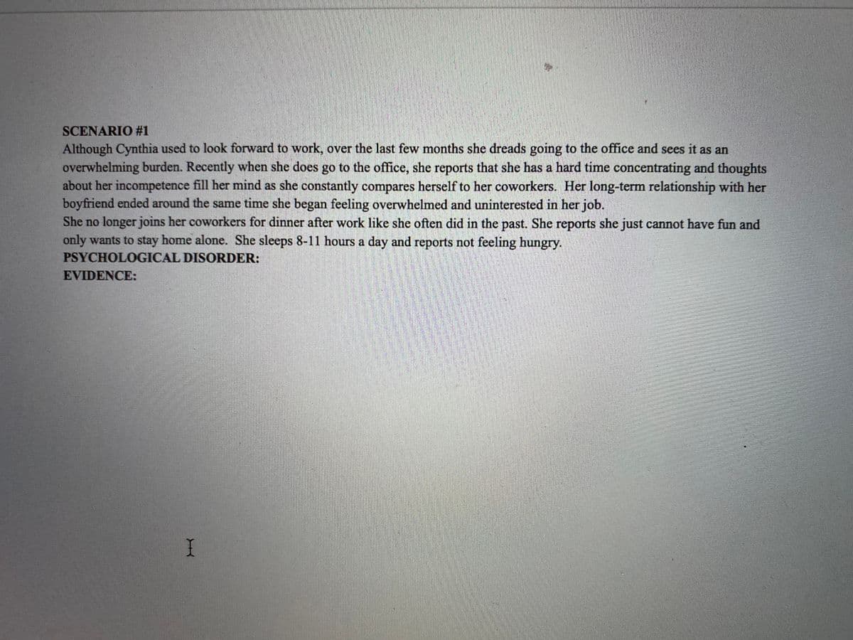 SCENARIO #1
Although Cynthia used to look forward to work, over the last few months she dreads going to the office and sees it as an
overwhelming burden. Recently when she does go to the office, she reports that she has a hard time concentrating and thoughts
about her incompetence fill her mind as she constantly compares herself to her coworkers. Her long-term relationship with her
boyfriend ended around the same time she began feeling overwhelmed and uninterested in her job.
She no longer joins her coworkers for dinner after work like she often did in the past. She reports she just cannot have fun and
only wants to stay home alone. She sleeps 8-11 hours a day and reports not feeling hungry.
PSYCHOLOGICAL DISORDER:
EVIDENCE:
I