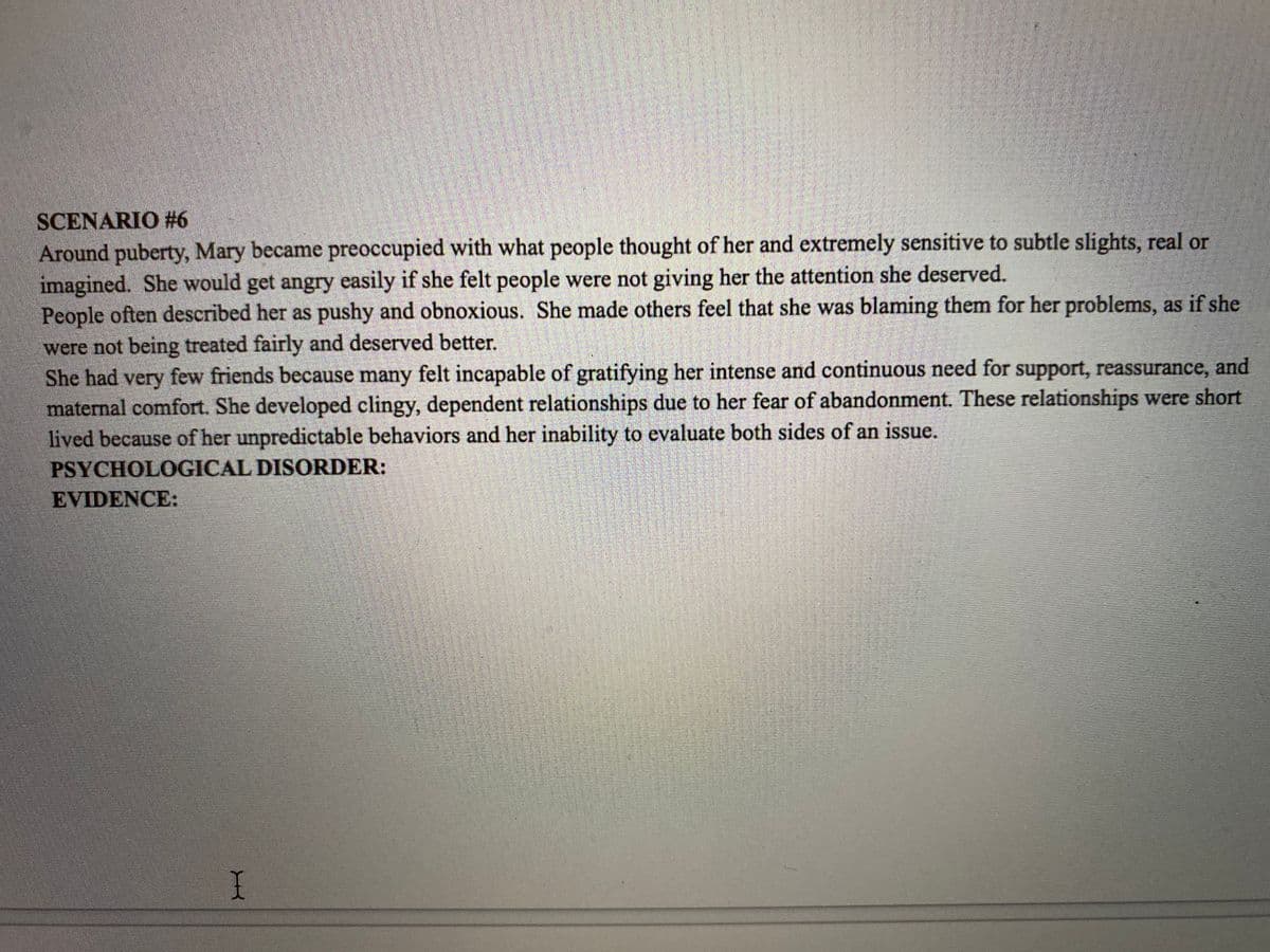 SCENARIO #6
Around puberty, Mary became preoccupied with what people thought of her and extremely sensitive to subtle slights, real or
imagined. She would get angry easily if she felt people were not giving her the attention she deserved.
People often described her as pushy and obnoxious. She made others feel that she was blaming them for her problems, as if she
were not being treated fairly and deserved better.
She had very few friends because many felt incapable of gratifying her intense and continuous need for support, reassurance, and
maternal comfort. She developed clingy, dependent relationships due to her fear of abandonment. These relationships were short
lived because of her unpredictable behaviors and her inability to evaluate both sides of an issue.
PSYCHOLOGICAL DISORDER:
EVIDENCE:
I