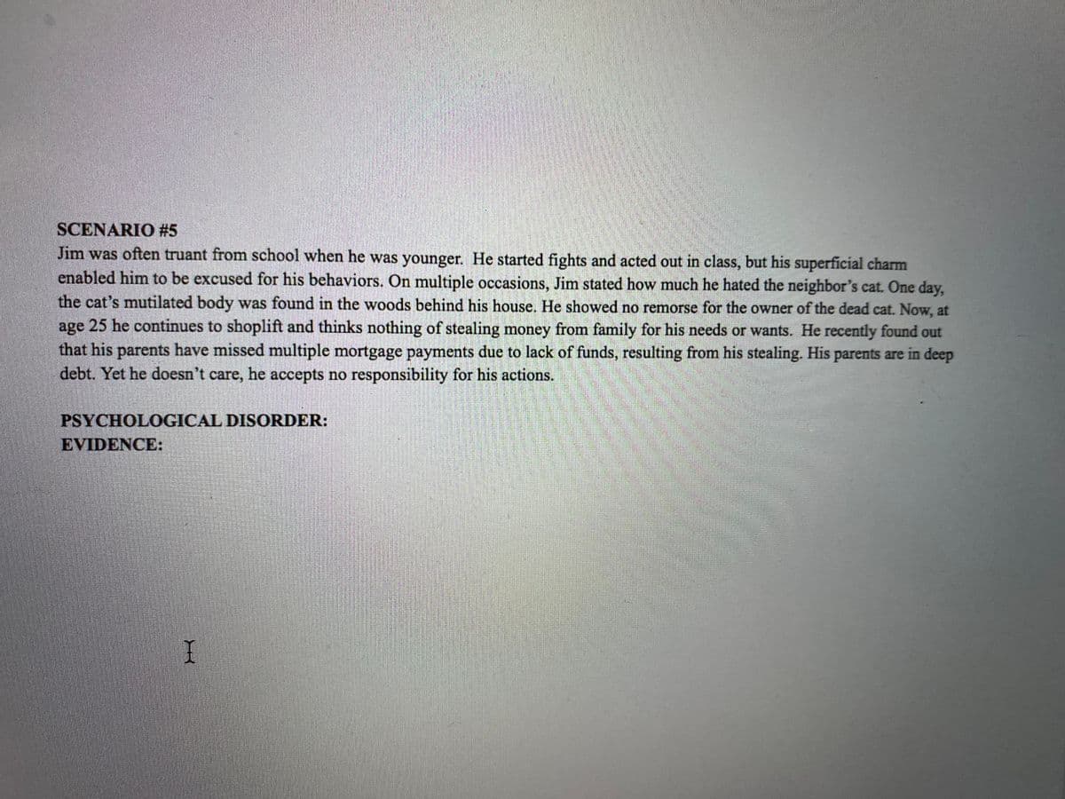 SCENARIO #5
Jim was often truant from school when he was younger. He started fights and acted out in class, but his superficial charm
enabled him to be excused for his behaviors. On multiple occasions, Jim stated how much he hated the neighbor's cat. One day,
the cat's mutilated body was found in the woods behind his house. He showed no remorse for the owner of the dead cat. Now, at
age 25 he continues to shoplift and thinks nothing of stealing money from family for his needs or wants. He recently found out
that his parents have missed multiple mortgage payments due to lack of funds, resulting from his stealing. His parents are in deep
debt. Yet he doesn't care, he accepts no responsibility for his actions.
PSYCHOLOGICAL DISORDER:
EVIDENCE:
I