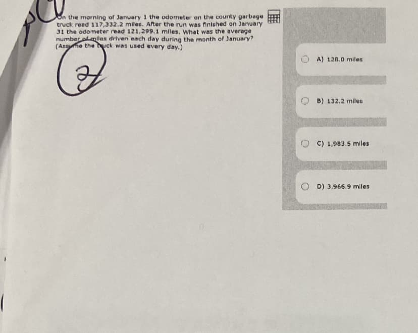 On the morning of January 1 the odometer on the county garbage
truck read 117,332.2 miles. After the run was finished on January
31 the odometer read 121,299.1 miles. What was the average
number olmlan driven each day during the month of January?
(Assme the uck was used every day.)
A) 128.0 miles
B) 132,2 miles
O C) 1,983.5 miles
D) 3,966.9 miles
