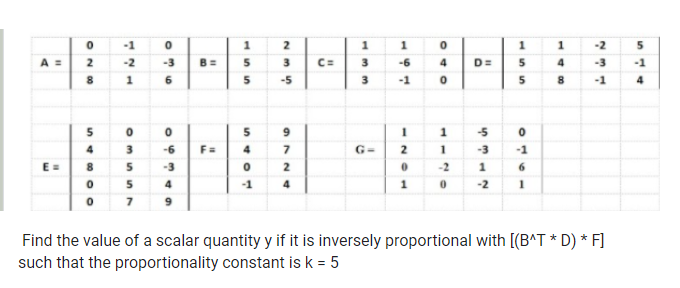 -1
1
2
1
1
-2
A = 2
-2
-3
3
C=
3
-6
4.
D=
5
-3
-1
4
5
-5
3
-1
-1
4
5
9
3.
-6
F=
G=
-3
-1
E =
8
-3
2
-2
6.
5
-1
4
1
-2
9
Find the value of a scalar quantity y if it is inversely proportional with [(B^T * D) * F]
such that the proportionality constant is k = 5
