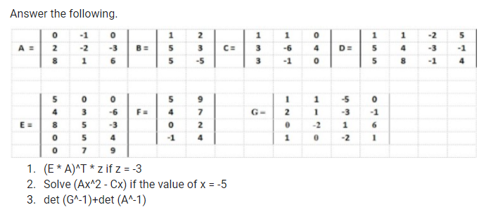 Answer the following.
-1
1
1
1
-2
A =
2
B =
-2
-3
5
3
C=
3
-6
4
D=
5
4
-3
-1
1
6.
5
-5
-1
8.
-1
5
5
-5
4
-6
F=
4
G-
2
-3
-1
E=
8
-3
-2
1
5
4
-1
4
1
-2
1. (E* A)^T * z if z = -3
2. Solve (Ax^2 - Cx) if the value of x = -5
3. det (G^-1)+det (A^-1)
