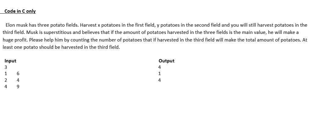 Code in C only
Elon musk has three potato fields. Harvest x potatoes in the first field, y potatoes in the second field and you will still harvest potatoes in the
third field. Musk is superstitious and believes that if the amount of potatoes harvested in the three fields is the main value, he will make a
huge profit. Please help him by counting the number of potatoes that if harvested in the third field will make the total amount of potatoes. At
least one potato should be harvested in the third field.
Input
3
1
2
4
6
4
9
Output
4
1
4