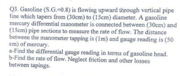 Q3. Gasoline (S.G.-0.8) is flowing upward through vertical pipe
line which tapers from (30cm) to (15cm) diameter. A gasoline
mercury differential manometer is connected between (30cm) and
(15cm) pipe sections to measure the rate of flow. The distance
between the manometer tapping is (1m) and gauge reading is (50
cm) of mercury.
a-Find the differential gauge reading in terms of gasoline head.
b-Find the rate of flow. Neglect friction and other losses
between tapings.