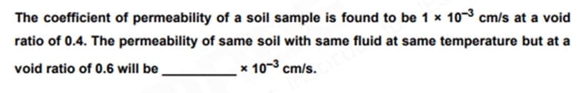 The coefficient of permeability of a soil sample is found to be 1 x 10-3 cm/s at a void
ratio of 0.4. The permeability of same soil with same fluid at same temperature but at a
void ratio of 0.6 will be
x 10-³ cm/s.