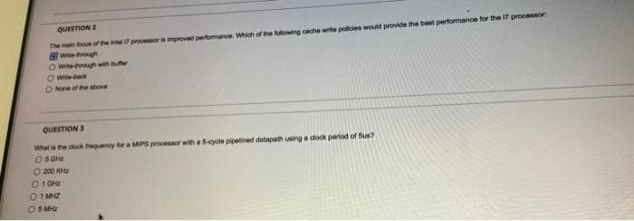 QUESTION 2
The main focus of the intel 17 processor is improved performance. Which of the following cache write policies would provide the best performance for the i7 processor:
Witte through
Owe-through with buffer
O Wille-back
O None of the above
QUESTION 3
What is the clock frequency for a MIPS processor with a 5-cycle pipelined datapath using a clock period of Sus?
O5GHz
Ⓒ200 K
0 1GHz
- 1 MHZ
5 MHz