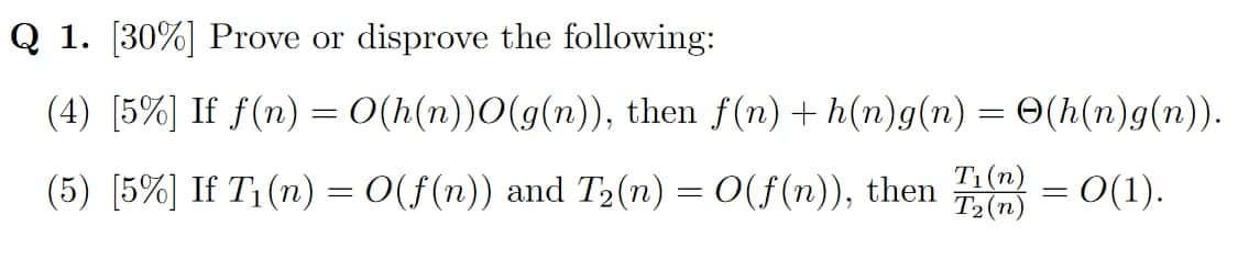 Q 1. [30%] Prove or disprove the following:
(4) [5%] If f(n) = O(h(n))O(g(n)), then f(n) +h(n)g(n) = ✪(h(n)g(n)).
(5) [5%] If T₁(n) = O(f(n)) and T₂(n) = O(f(n)), then (=0(1).