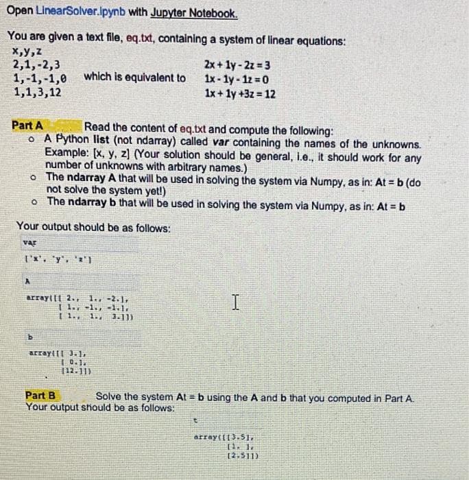 Open
LinearSolver.ipynb
with Jupyter Notebook.
You are given a text file, eq.txt, containing a system of linear equations:
x,y,z
2,1, -2,3
2x + 1y-2z=3
1x-ly-1z = 0
1,-1,-1,0
which is equivalent to
1,1,3,12
1x + 1y +3z = 12
Part A
Read the content of eq.txt and compute the following:
o A Python list (not ndarray) called var containing the names of the unknowns.
Example: [x, y, z) (Your solution should be general, i.e., it should work for any
number of unknowns with arbitrary names.)
o
The ndarray A that will be used in solving the system via Numpy, as in: At = b (do
not solve the system yet!)
o
The ndarray b that will be used in solving the system via Numpy, as in: At = b
Your output should be as follows:
VAF
['x', 'y', '2'1
arrayti 2., 1., -2.1,
11.-1., 1.1.
[ 1., 1.2 3.11)
I
b
array([[ 3.1,
10.1.
112-113
Part B
Solve the system At= b using the A and b that you computed in Part A.
Your output should be as follows:
t
array([[3.5],
11. 1.
[2.511)