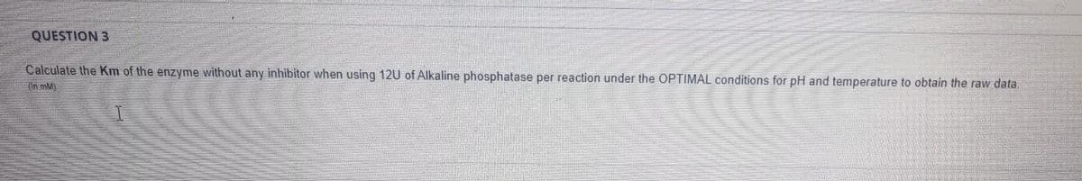 QUESTION 3
Calculate the Km of the enzyme without any inhibitor when using 12U of Alkaline phosphatase per reaction under the OPTIMAL conditions for pH and temperature to obtain the raw data.