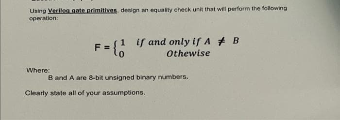 Using Verilog gate primitives, design an equality check unit that will perform the following
operation:
F = {1 if and only if A # B
Othewise
Where:
Clearly state all of your assumptions..
B and A are 8-bit unsigned binary numbers.