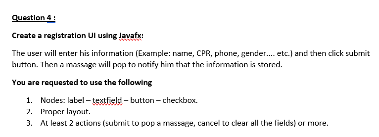 Question 4:
Create a registration Ul using Javafx:
The user will enter his information (Example: name, CPR, phone, gender..... etc.) and then click submit
button. Then a massage will pop to notify him that the information is stored.
You are requested to use the following
1. Nodes: label-textfield-button - checkbox.
2.
Proper layout.
3. At least 2 actions (submit to pop a massage, cancel to clear all the fields) or more.