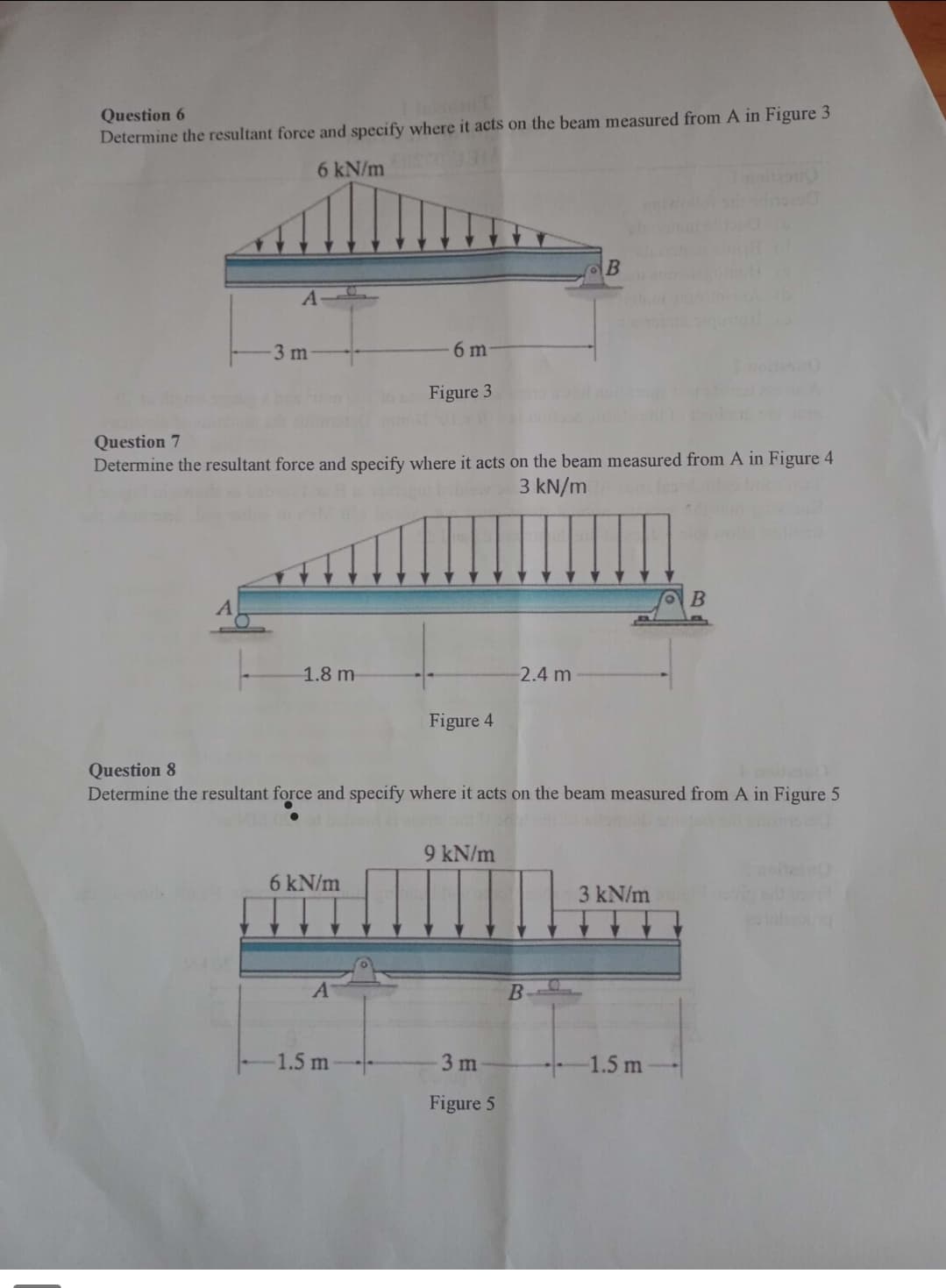 Question 6
InicouT
Determine the resultant force and specify where it acts on the beam measured from A in Figure 3
6 kN/m
A
-3 m
1.8 m
Question 7
Determine the resultant force and specify where it acts on the beam measured from A in Figure 4
3 kN/m
6 m
Figure 3
6 kN/m
-1.5 m
Figure 4
Question 8
Determine the resultant force and specify where it acts on the beam measured from A in Figure 5
9 kN/m
2.4 m
3 m
Figure 5
B
B
3 kN/m
B
-1.5 m