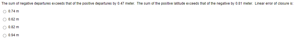 The sum of negative departures exceeds that of the positive departures by 0.47 meter. The sum of the positive latitude exceeds that of the negative by 0.81 meter. Linear error of closure is:
O 0.74 m
O 0.62 m
O 0.82 m
O 0.94 m