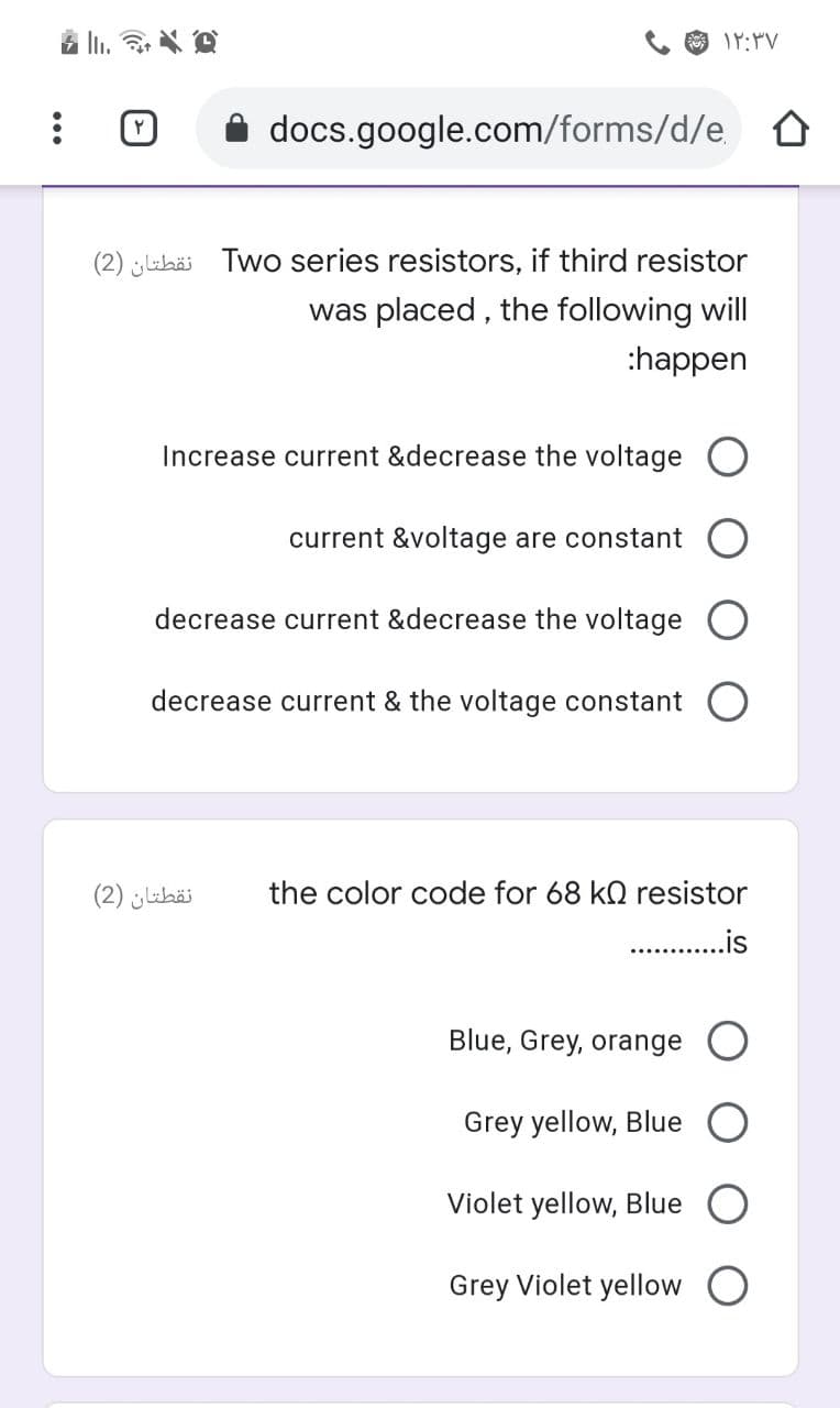 docs.google.com/forms/d/e
(2) Lebäi Two series resistors, if third resistor
was placed , the following will
:happen
Increase current &decrease the voltage
current &voltage are constant
decrease current &decrease the voltage
decrease current & the voltage constant
نقطتان )2(
the color code for 68 kQ resistor
..is
Blue, Grey, orange
Grey yellow, Blue O
Violet yellow, Blue
Grey Violet yellow
