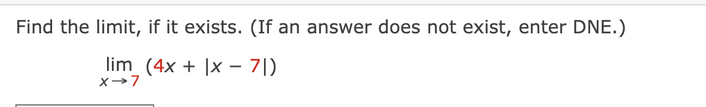 Find the limit, if it exists. (If an answer does not exist, enter DNE.)
lim_ (4x + |x – 7|)
