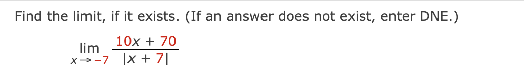 Find the limit, if it exists. (If an answer does not exist, enter DNE.)
10x + 70
lim
x→-7 |x + 7|
