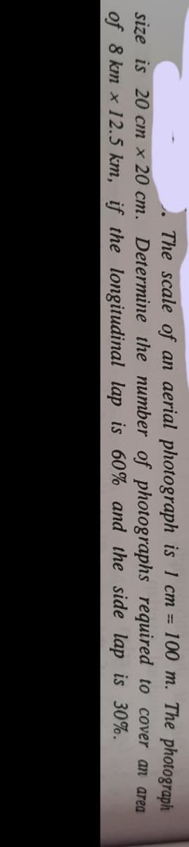 The scale of an aerial photograph is 1 cm = 100 m. The photograph
%3D
size is 20 cn x 20 cm. Determine the number of photographs required to cover an area
of 8 km x 12.5 km, if the longitudinal lap is 60% and the side lap is 30%.
