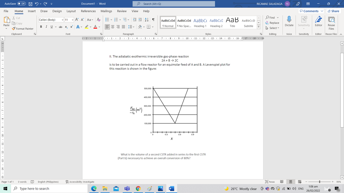 AutoSave
Document1 - Word
O Search (Alt+Q)
ff
RICAMAE SALADAGA
RS
File
Home
Insert
Draw
Design
Layout
References
Mailings
Review
View
Help
P Comments
B Share
X Cut
O Find v
Calibri (Body)
- A A Aa v A
AаBЬСcDd AaBbСcDd AaBbC AаBЬСc[ Аа B АавьссD
v 11
LE Copy
Replace
Paste
BIUV ab x, x A . I v A -
I Normal
1 No Spac. Heading 1
Heading 2
Title
Subtitle
Dictate
Sensitivity
Editor
Reuse
S Format Painter
A Select v
Files
Clipboard
Font
Paragraph
Styles
Editing
Voice
Sensitivity
Editor
Reuse Files
|· 2: 1 1 |·
·1:
3.1. 4
5.. 6 . I
7.1· 8.I
10.1 11.| 12:1 13. 14. I 15. 16
17.1 18 | 19
II. The adiabatic exothermic irreversible gas-phase reaction
2A + B → 20
is to be carried out in a flow reactor for an equimolar feed of A and B. A Levenspiel plot for
this reaction is shown in the figure:
500,000
400,000
300,000
Ee (m")
FAO
200,000
100,000
0.3
0.6
0.9
12
What is the volume of a second CSTR added in series to the first CSTR
(Part b) necessary to achieve an overall conversion of 80%?
Page 1 of 1
O words
English (Philippines)
* Accessibility: Investigate
D. Focus
99%
1:06 am
O Type here to search
w
26°C Mostly clear
A a 1 4) ENG
26/02/2022
. 1 · 2 · 1 · 1· I: . . 1· r
