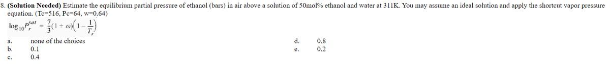 8. (Solution Needed) Estimate the equilibrium partial pressure of ethanol (bars) in air above a solution of 50mol% ethanol and water at 311K. You may assume an ideal solution and apply the shortcut vapor pressure
equation. (Tc=516, Pc=64, w=0.64)
log - 1 + a(1 -
а.
none of the choices
d.
0.8
b.
0.1
e.
0.2
с.
0.4
