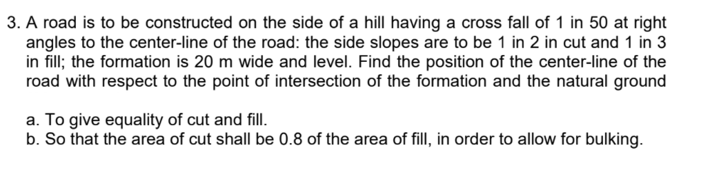 3. A road is to be constructed on the side of a hill having a cross fall of 1 in 50 at right
angles to the center-line of the road: the side slopes are to be 1 in 2 in cut and 1 in 3
in fill; the formation is 20 m wide and level. Find the position of the center-line of the
road with respect to the point of intersection of the formation and the natural ground
a. To give equality of cut and fill.
b. So that the area of cut shall be 0.8 of the area of fill, in order to allow for bulking.
