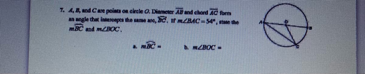 7. A,B, and C are points on circle O Diameter AB and chord AC form
an angle that interoepts the same ara, 2C. If MBAC%354", state the
mBC and MZBOC.
a. BC -
b. MBOC -
