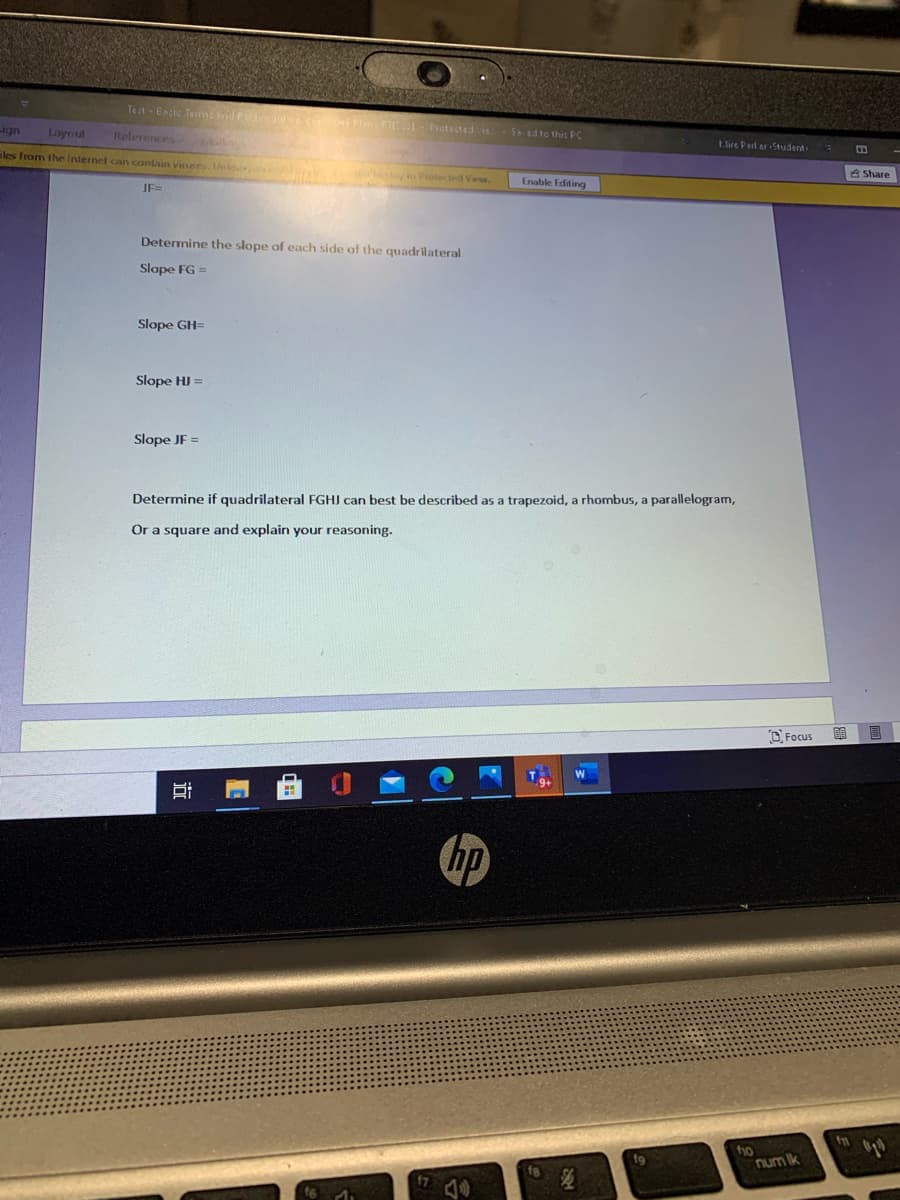Teat- Bnic Tem nd n - Pictacted ie.
ign
Layoul
Relerences
Sed to this Pc
tire Pard er Student
iles from the lnternet can contain viees l Protected View.
A Share
Enable Editing
JF=
Determine the slope of each side of the quadrilateral
Slope FG =
Slope GH=
Slope HI =
Slope JF =
Determine if quadrilateral FGHJ can best be described as a trapezoid, a rhombus, a parallelogram,
Or a square and explain your reasoning.
O Focus
hp
f9
num Ik
近
