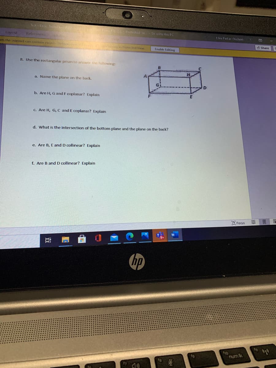 Telt- Enic Tem d n one FI - Pretected e
S edto this PC
Layou
Relerences
t ire Parl.er Student
om the Inteinet can contain viise
8 Share
y Protected Vew.
Enable Editing
8. Use the rectangular prism to ariswer the following:
a. Name the plane on the back.
b. Are H, G and F coplanar? Explain
c. Are H, G, C and E coplanar? Explain
d. What is the intersection of the bottom plane and the plane on the back?
e. Are B, E and D collinear? Explain
f. Are B and D collinear? Explain
O Focus
hp
fo
num ik
