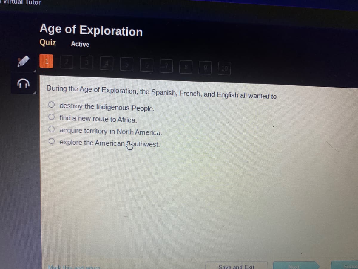 **Age of Exploration Quiz**

**Quiz Status:** Active

---

**Question 1:**

During the Age of Exploration, the Spanish, French, and English all wanted to:

- O Destroy the Indigenous People.
- O Find a new route to Africa.
- O Acquire territory in North America.
- O Explore the American Southwest.

---

Below the multiple-choice question, there are options to "Save and Exit," proceed to the "Next" question, or "Submit" your answers.

**Note:** This multiple-choice question is designed to test your knowledge about the motivations behind the Spanish, French, and English explorations during the Age of Exploration. Selecting the correct option will help you understand the primary goal of these European powers during this historic period.