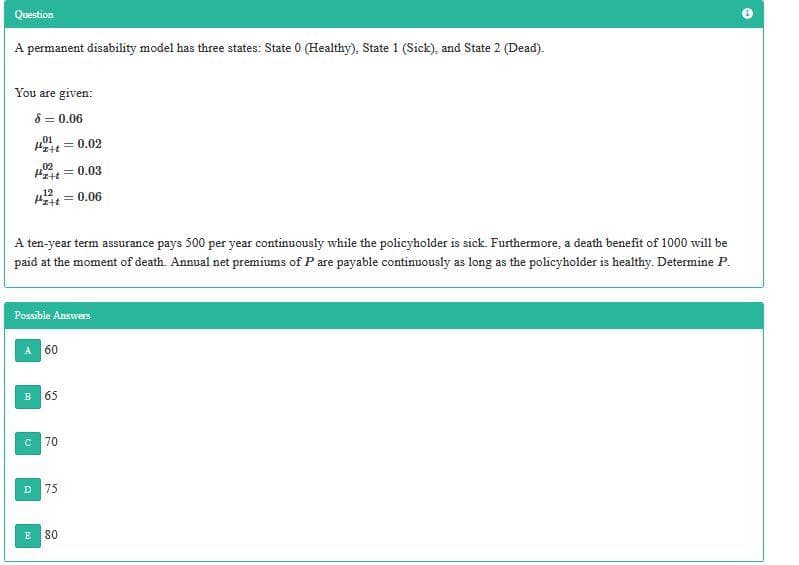 Question
A permanent disability model has three states: State 0 (Healthy), State 1 (Sick), and State 2 (Dead).
You are given:
8 = 0.06
,01
Pzit =
= 0.02
02
Ptt = 0.03
12
Hzit = 0.06
A ten-year term assurance pays 500 per year continuously while the policyholder is sick. Furthermore, a death benefit of 1000 will be
paid at the moment of death. Annual net premiums of P are payable continuously as long as the policyholder is healthy. Determine P.
Possible Answers
60
B
65
70
D.
75
E
80
