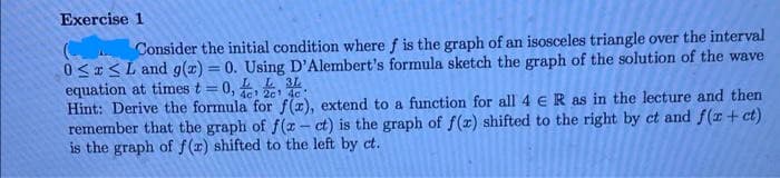 Exercise 1
Consider the initial condition where f is the graph of an isosceles triangle over the interval
0<<L and g(z) = 0. Using D'Alembert's formula sketch the graph of the solution of the wave
equation at times t = 0, 16 201 dc:
Hint: Derive the formula for f(1), extend to a function for all 4 e R as in the lecture and then
remember that the graph of f(z – ct) is the graph of f(x) shifted to the right by ct and f(r + ct)
is the graph of f(r) shifted to the left by ct.
L 3L
