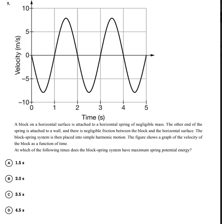 5.
10-
5-
-5-
-10+
1
2
3
4
5
Time (s)
A block on a horizontal surface is attached to a horizontal spring of negligible mass. The other end of the
spring is attached to a wall, and there is negligible friction between the block and the horizontal surface. The
block-spring system is then placed into simple harmonic motion. The figure shows a graph of the velocity of
the block as a function of time.
At which of the following times does the block-spring system have maximum spring potential energy?
A 1.5 s
в) 2.0 в
3.5 в
4.5 B
Velocity (m/s)
LO
