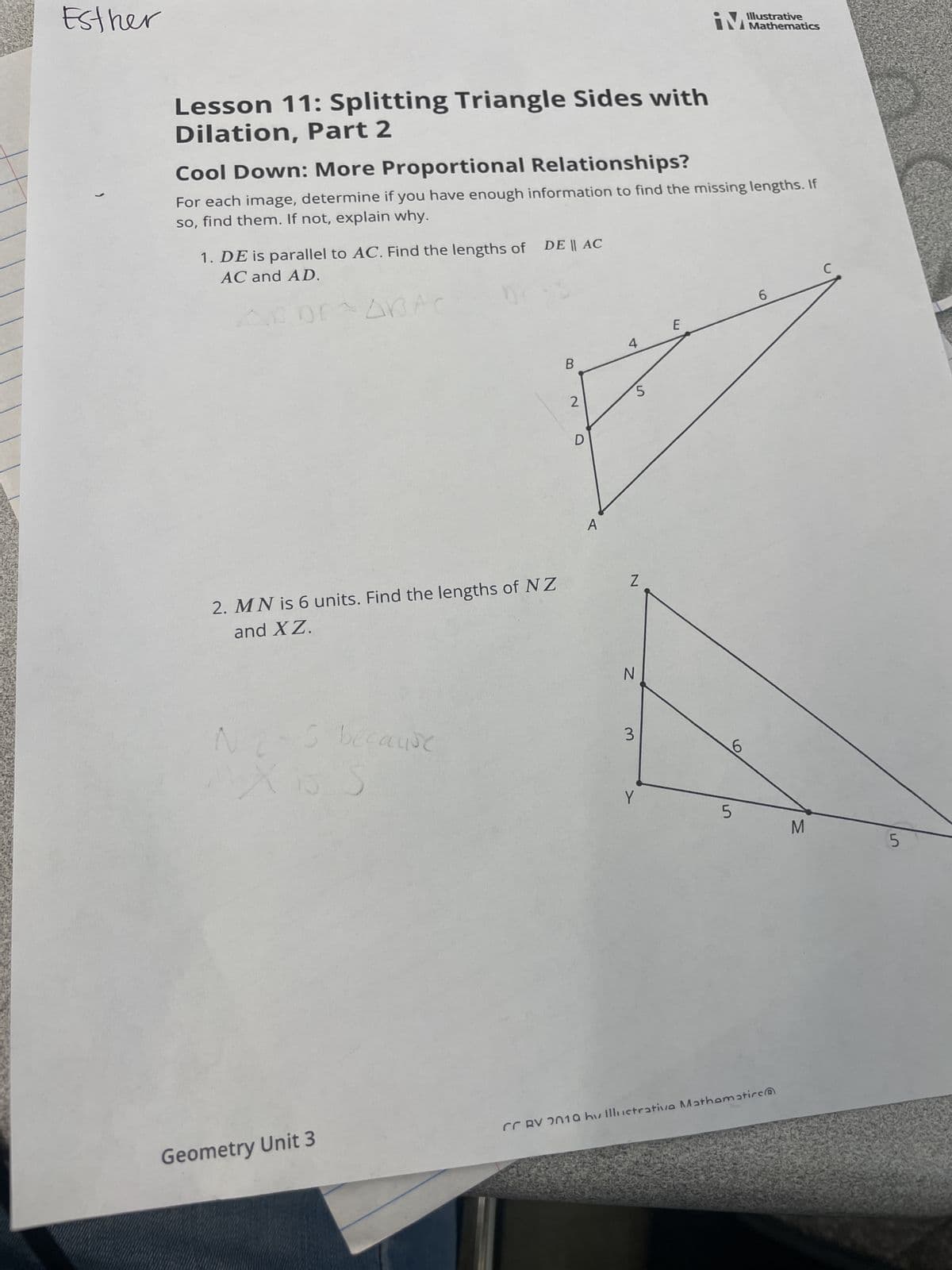 Esther
(
Lesson 11: Splitting Triangle Sides with
Dilation, Part 2
Cool Down: More Proportional Relationships?
For each image, determine if you have enough information to find the missing lengths. If
so, find them. If not, explain why.
1. DE is parallel to AC. Find the lengths of DE || AC
AC and AD.
2. MN is 6 units. Find the lengths of NZ
and XZ.
5 because
S
Kis
Geometry Unit 3
B
2
D
4
5
Z
N
3
Y
Illustrative
iM Mathematics
E
6
5
6
CRV 2010 hv Illustrativa Mathematics
M
C
5