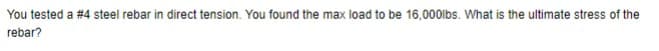 You tested a #4 steel rebar in direct tension. You found the max load to be 16,000lbs. What is the ultimate stress of the
rebar?