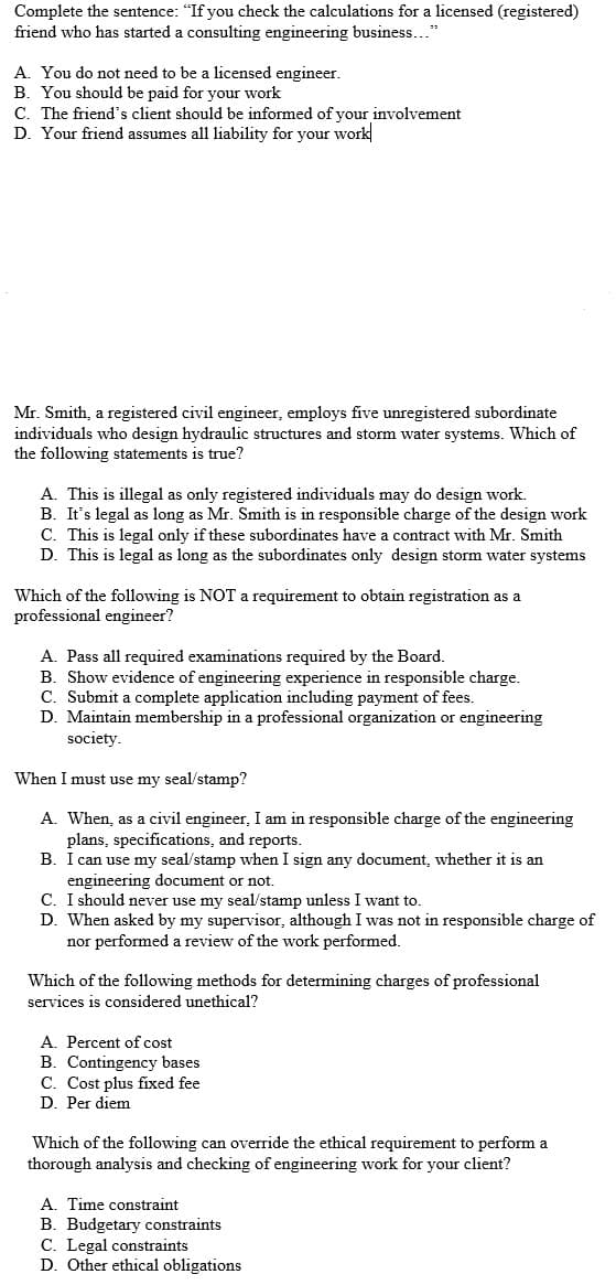 Complete the sentence: "If you check the calculations for a licensed (registered)
friend who has started a consulting engineering business..."
A. You do not need to be a licensed engineer.
B. You should be paid for your work
C. The friend's client should be informed of your involvement
D. Your friend assumes all liability for your work
Mr. Smith, a registered civil engineer, employs five unregistered subordinate
individuals who design hydraulic structures and storm water systems. Which of
the following statements is true?
A. This is illegal as only registered individuals may do design work.
B. It's legal as long as Mr. Smith is in responsible charge of the design work
C. This is legal only if these subordinates have a contract with Mr. Smith
D. This is legal as long as the subordinates only design storm water systems
Which of the following is NOT a requirement to obtain registration as a
professional engineer?
A. Pass all required examinations required by the Board.
B. Show evidence of engineering experience in responsible charge.
C. Submit a complete application including payment of fees.
D. Maintain membership in a professional organization or engineering
society.
When I must use my seal/stamp?
A. When, as a civil engineer, I am in responsible charge of the engineering
plans, specifications, and reports.
B. I can use my seal/stamp when I sign any document, whether it is an
engineering document or not.
C. I should never use my seal/stamp unless I want to.
D. When asked by my supervisor, although I was not in responsible charge of
nor performed a review of the work performed.
Which of the following methods for determining charges of professional
services is considered unethical?
A. Percent of cost
B. Contingency bases
C. Cost plus fixed fee
D. Per diem
Which of the following can override the ethical requirement to perform a
thorough analysis and checking of engineering work for your client?
A. Time constraint
B. Budgetary constraints
C. Legal constraints
D. Other ethical obligations