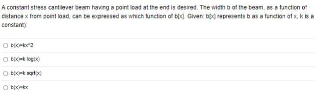 A constant stress cantilever beam having a point load at the end is desired. The width b of the beam, as a function of
distance x from point load, can be expressed as which function of b[x]. Given: b[x] represents b as a function of x, k is a
constant):
Ob(x)=kx^2
b(x)=k log(x)
Ob(x)=k sqrt(x)
Ob(x)=kx