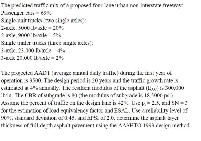 The predicted traffic mix of a proposed four-lane urban non-interstate freeway:
Passenger cars = 69%
Single-unit trucks (two single axles):
2-axle, 5000 lb/axle = 20%
2-axle, 9000 lb/axle = 5%
Single trailer trucks (three single axles):
3-axle, 23,000 lb/axle = 4%
3-axle 20,000 lb/axle = 2%
The projected AADT (average annual daily traffic) during the first year of
operation is 3500. The design period is 20 years and the traffic growth rate is
estimated at 4% annually. The resilient modulus of the asphalt (EAC) is 300,000
lb/in. The CBR of subgrade is 80 (the modulus of subgrade is 18,5000 psi).
Assume the percent of traffic on the design lane is 42%. Use pt = 2.5, and SN = 3
for the estimation of load equivalency factor and ESAL. Use a reliability level of
90%, standard deviation of 0.45, and APSI of 2.0, determine the asphalt layer
thickness of full-depth asphalt pavement using the AASHTO 1993 design method.