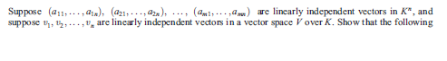 Suppose (a11,..., aa), (a21,..., aza), ..., (am1,... ,am) are lincarly independent vectors in K*, and
suppose t, 2,
, are linearly independent vectors in a vector space Vover K, Show that the following
