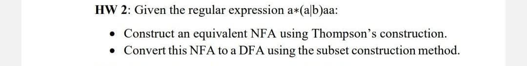 HW 2: Given the regular expression a*(a/b)aa:
• Construct an equivalent NFA using Thompson's construction.
• Convert this NFA to a DFA using the subset construction method.