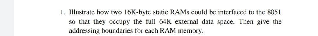 1. Illustrate how two 16K-byte static RAMs could be interfaced to the 8051
so that they occupy the full 64K external data space. Then give the
addressing boundaries for each RAM memory.