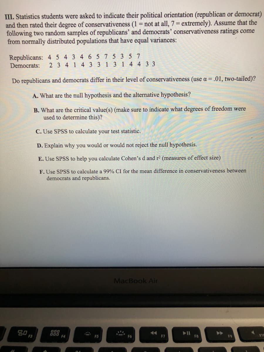 III. Statistics students were asked to indicate their political orientation (republican or democrat)
and then rated their degree of conservativeness (1 = not at all, 7= extremely). Assume that the
following two random samples of republicans' and democrats' conservativeness ratings come
from normally distributed populations that have equal variances:
Republicans: 4 5 4 3 4 6 5 75 3 5 7
Democrats:
2 3 4 1 4 3 3 1 3 1 4 4 3 3
Do republicans and democrats differ in their level of conservativeness (use a = .01, two-tailed)?
A. What are the null hypothesis and the alternative hypothesis?
B. What are the critical value(s) (make sure to indicate what degrees of freedom were
used to determine this)?
C. Use SPSS to calculate your test statistic.
D. Explain why you would or would not reject the null hypothesis.
E. Use SPSS to help you calculate Cohen's d and r2 (measures of effect size)
F. Use SPSS to calculate a 99% CI for the mean difference in conservativeness between
democrats and republicans.
MacBook Air
吕口
F3
F4
F5
F7
F8
F9
FIC
