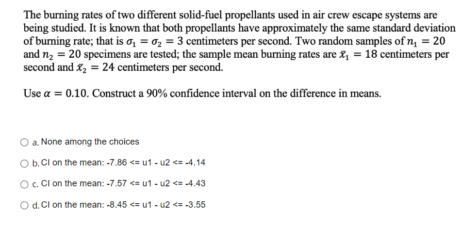 The burning rates of two different solid-fuel propellants used in air crew escape systems are
being studied. It is known that both propellants have approximately the same standard deviation
of burning rate; that is ₁ = ₂ = 3 centimeters per second. Two random samples of n₁ = 20
and n₂ = 20 specimens are tested; the sample mean burning rates are x₁ = 18 centimeters per
second and x₂ = 24 centimeters per second.
Use a = 0.10. Construct a 90% confidence interval on the difference in means.
O a. None among the choices
b. Cl on the mean: -7.86 <= u1 - u2 <= -4.14
O c. Cl on the mean: -7.57 <= u1-u2 <= -4.43
O d. Cl on the mean: -8.45 <= u1-u2 <= -3.55