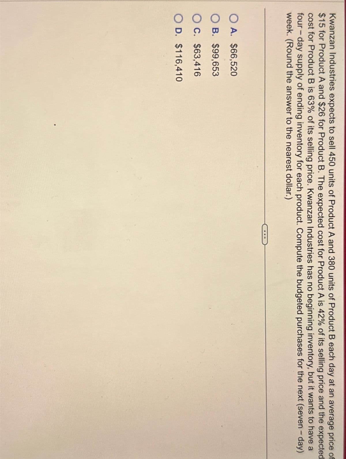 Kwanzan Industries expects to sell 450 units of Product A and 380 units of Product B each day at an average price of
$15 for Product A and $26 for Product B. The expected cost for Product A is 42% of its selling price and the expected
cost for Product B is 63% of its selling price. Kwanzan Industries has no beginning inventory, but it wants to have a
four-day supply of ending inventory for each product. Compute the budgeted purchases for the next (seven-day)
week. (Round the answer to the nearest dollar.)
A. $66,520
OB. $99,653
OC. $63,416
OD. $116,410