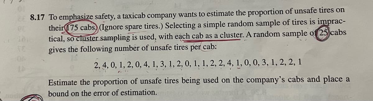 OK
8.17 To emphasize safety, a taxicab company wants to estimate the proportion of unsafe tires on
their 175 cabs (Ignore spare tires.) Selecting a simple random sample of tires is imprac-
tical, so cluster sampling is used, with each cab as a cluster. A random sample of 25 cabs
gives the following number of unsafe tires per cab:
2, 4, 0, 1, 2, 0, 4, 1, 3, 1, 2, 0, 1, 1, 2, 2, 4, 1, 0, 0, 3, 1, 2, 2, 1
Estimate the proportion of unsafe tires being used on the company's cabs and place a
bound on the error of estimation.