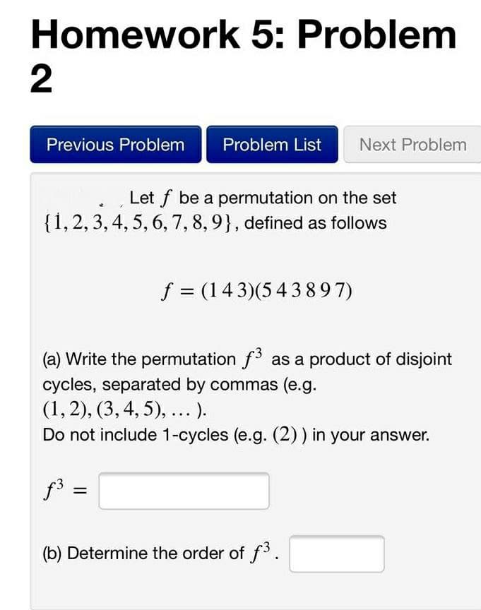 Homework 5: Problem
2
Previous Problem
Problem List
Next Problem
Let f be a permutation on the set
{1,2, 3, 4, 5, 6, 7, 8,9}, defined as follows
f = (143)(543897)
(a) Write the permutation f3 as a product of disjoint
cycles, separated by commas (e.g.
(1,2), (3, 4, 5), ...).
Do not include 1-cycles (e.g. (2)) in your answer.
f3 =
(b) Determine the order of f3.
II
