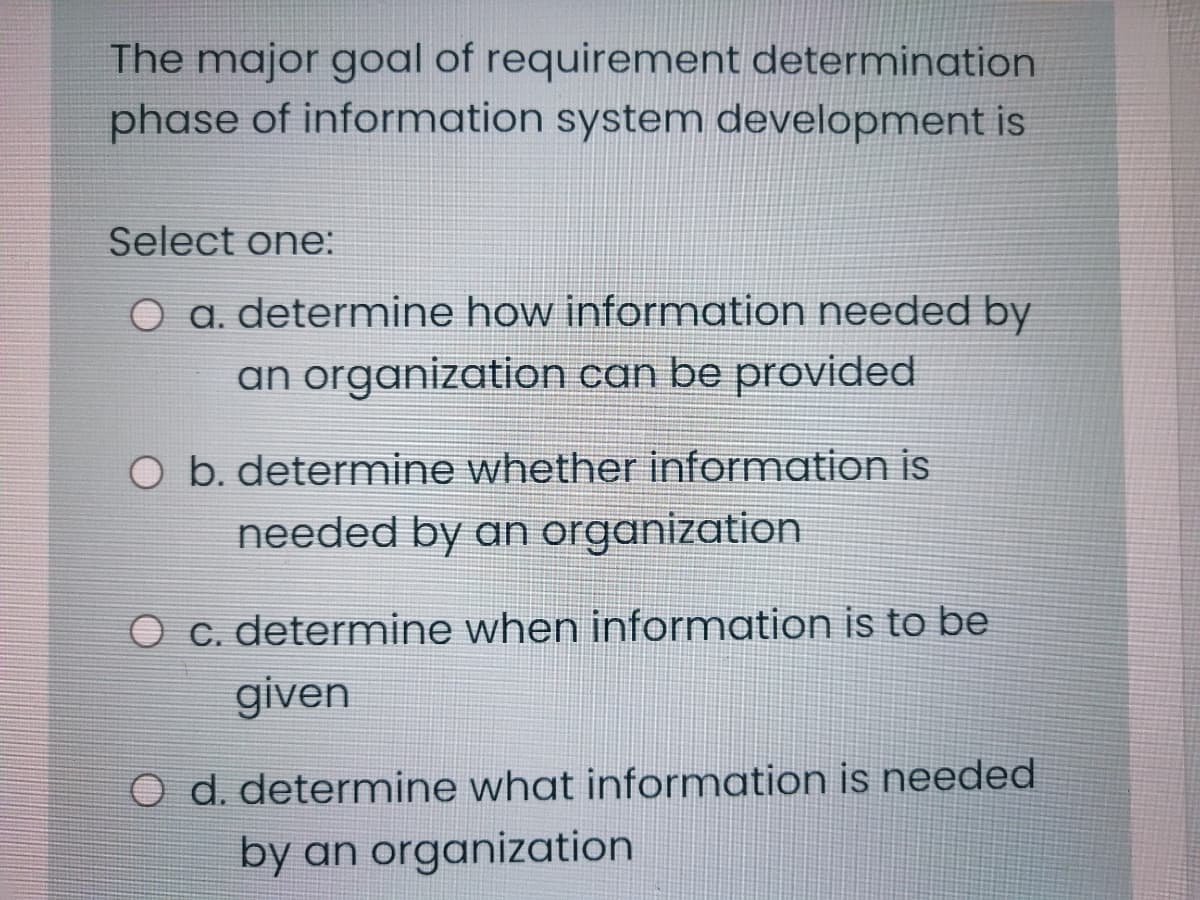 The major goal of requirement determination
phase of information system development is
Select one:
O a. determine how information needed by
an organization can be provided
Ob. determine whether information is
needed by an organization
O c. determine when information is to be
given
O d. determine what information is needed
by an organization
