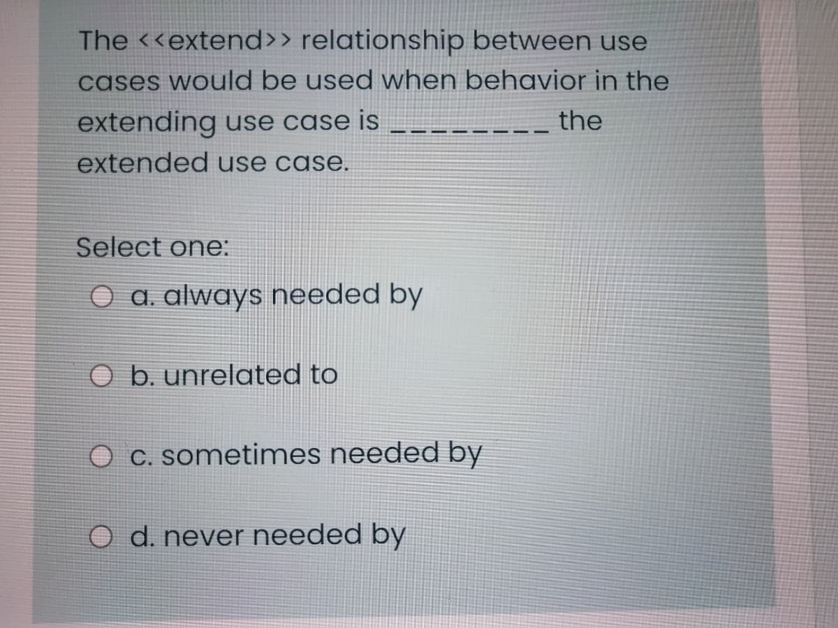 The <<extend>> relationship between use
cases would be used when behavior in the
extending use case is
the
extended use case.
Select one:
O a. always needed by
b. unrelated to
O c. sometimes needed by
O d. never needed by
