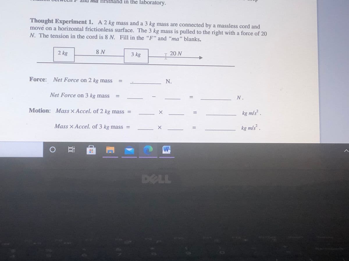 firsthand in the laboratory.
Thought Experiment 1. A 2 kg mass and a 3 kg mass are connected by a massless cord and
move on a horizontal frictionless surface. The 3 kg mass is pulled to the right with a force of 20
N. The tension in the cord is 8 N. Fill in the "F" and "ma" blanks.
2 kg
8 N
3 kg
20 N
Force: Net Force on 2 kg mass
N.
Net Force on 3 kg mass
N.
-
Motion: Mass X Accel. of 2 kg mass =
kg m/s.
%D
Mass X Accel. of 3 kg mass =
kg m/s².
DELL
II
